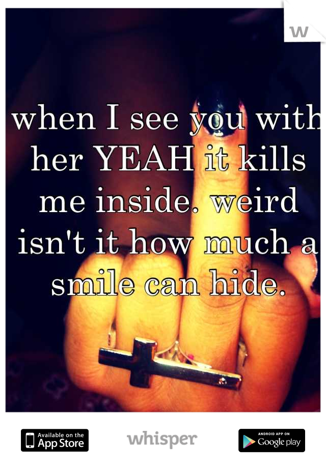 when I see you with her YEAH it kills me inside. weird isn't it how much a smile can hide.