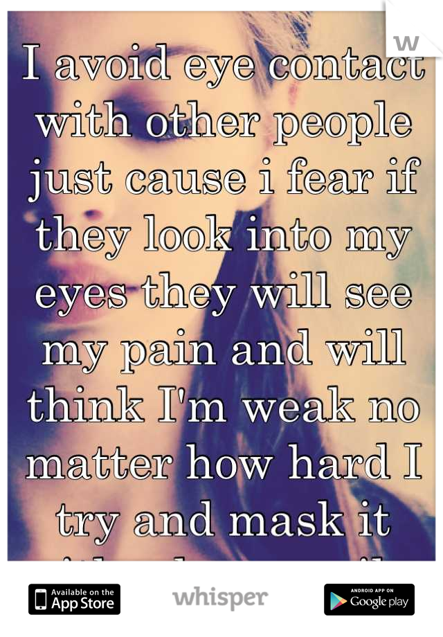 I avoid eye contact with other people just cause i fear if they look into my eyes they will see my pain and will think I'm weak no matter how hard I try and mask it with a huge smile 