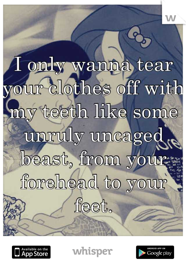 I only wanna tear your clothes off with my teeth like some unruly uncaged beast, from your forehead to your feet.