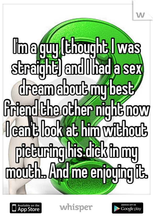 I'm a guy (thought I was straight) and I had a sex dream about my best friend the other night now I can't look at him without picturing his dick in my mouth.. And me enjoying it.