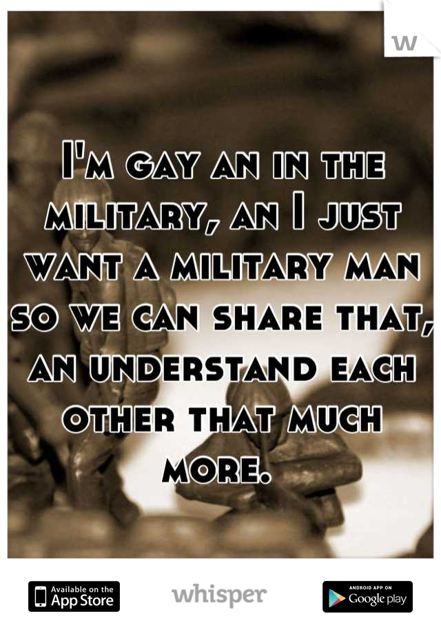 I'm gay an in the military, an I just want a military man so we can share that, an understand each other that much more. 