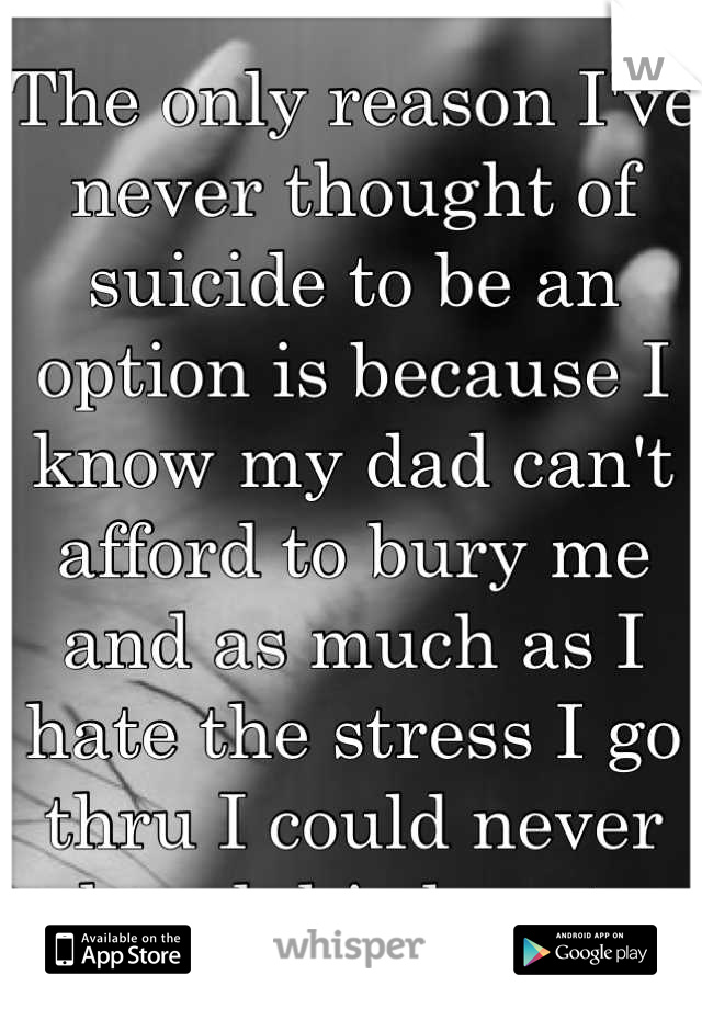 The only reason I've never thought of suicide to be an option is because I know my dad can't afford to bury me and as much as I hate the stress I go thru I could never break his heart 