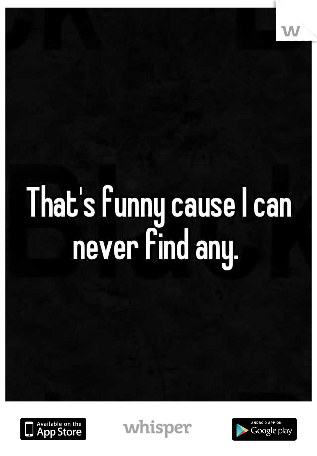 That's funny cause I can never find any. 