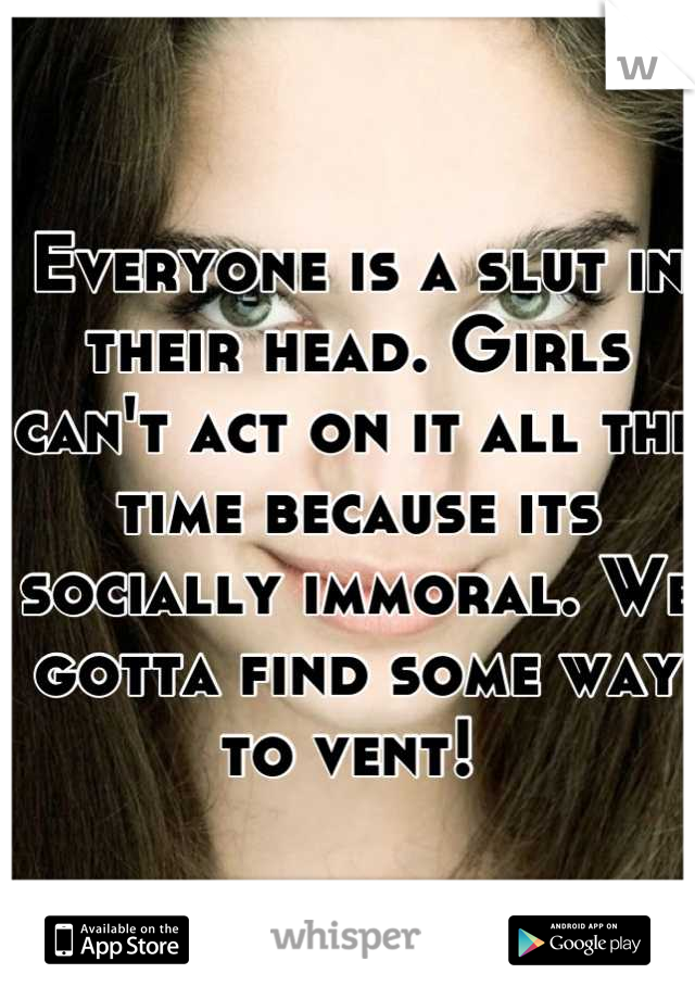 Everyone is a slut in their head. Girls can't act on it all the time because its socially immoral. We gotta find some way to vent! 