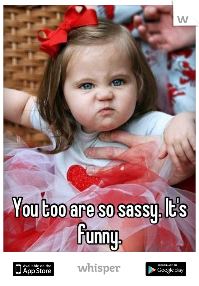 You too are so sassy. It's funny.