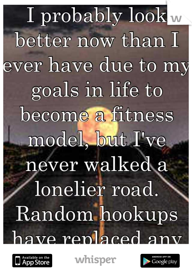 I probably look better now than I ever have due to my goals in life to become a fitness model, but I've never walked a lonelier road. Random hookups have replaced any meaningful friendships.