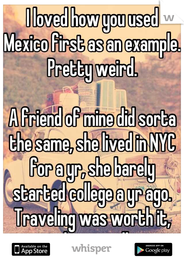 I loved how you used Mexico first as an example. Pretty weird. 

A friend of mine did sorta the same, she lived in NYC for a yr, she barely started college a yr ago. Traveling was worth it, always will