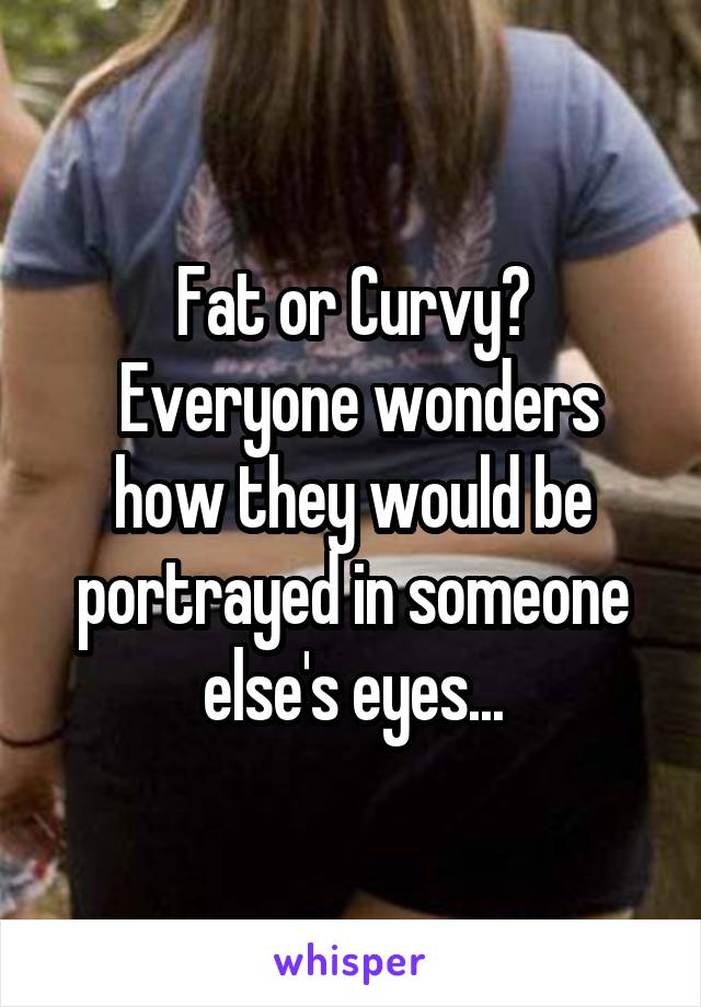 Fat or Curvy?
 Everyone wonders how they would be portrayed in someone else's eyes...