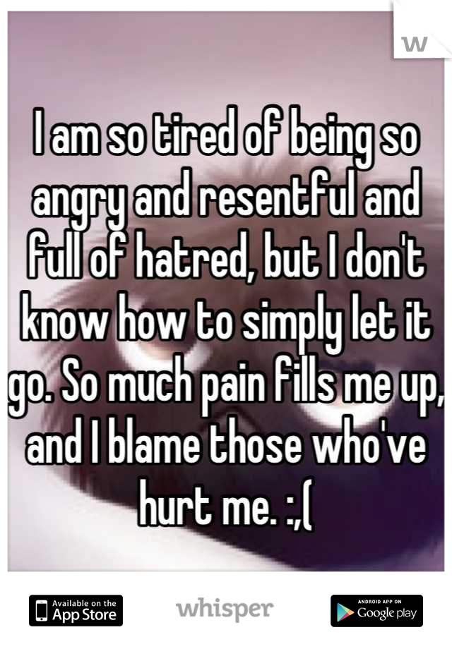 I am so tired of being so angry and resentful and full of hatred, but I don't know how to simply let it go. So much pain fills me up, and I blame those who've hurt me. :,(