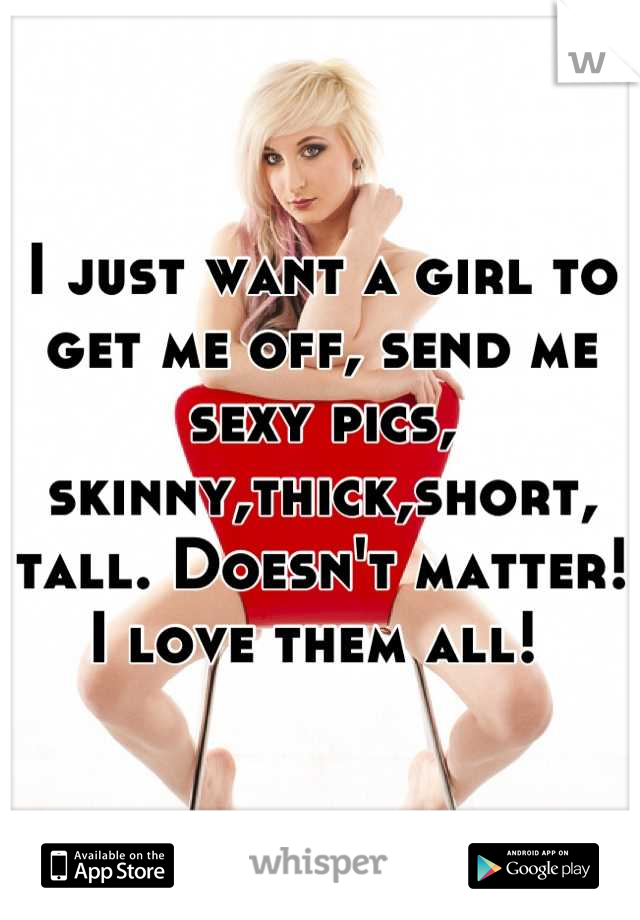 I just want a girl to get me off, send me sexy pics, skinny,thick,short, tall. Doesn't matter! 
I love them all! 