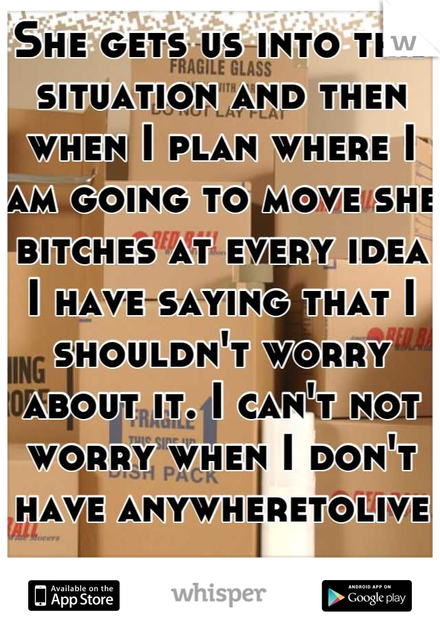 She gets us into this situation and then when I plan where I am going to move she bitches at every idea I have saying that I shouldn't worry about it. I can't not worry when I don't have anywheretolive