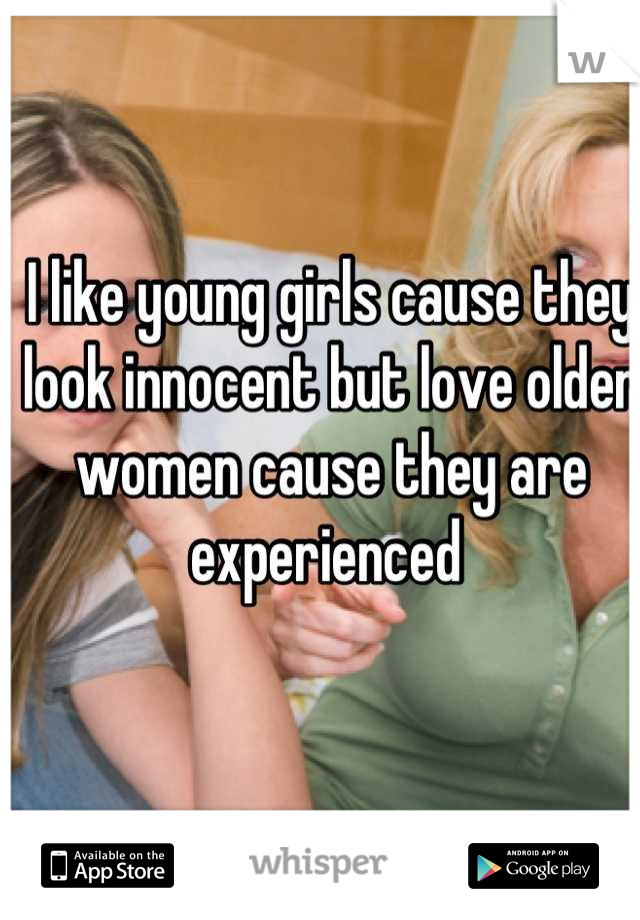 I like young girls cause they look innocent but love older women cause they are experienced 