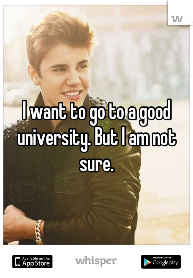 I want to go to a good university. But I am not sure.