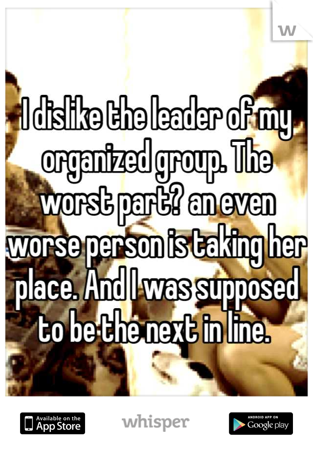 I dislike the leader of my organized group. The worst part? an even worse person is taking her place. And I was supposed to be the next in line. 