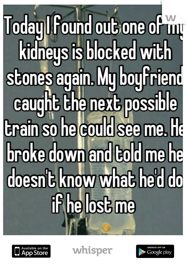 Today I found out one of my kidneys is blocked with stones again. My boyfriend caught the next possible train so he could see me. He broke down and told me he doesn't know what he'd do if he lost me 