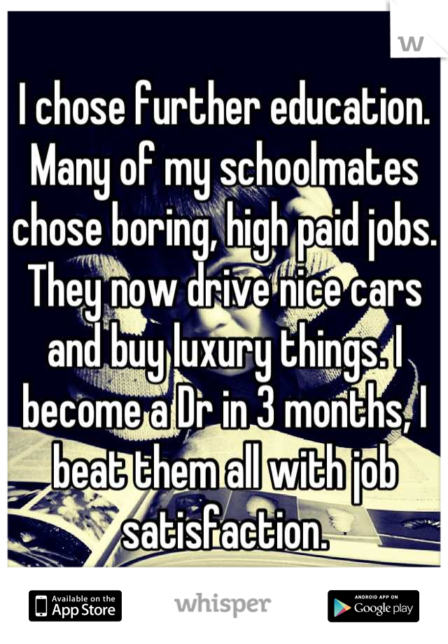 I chose further education. Many of my schoolmates chose boring, high paid jobs. They now drive nice cars and buy luxury things. I become a Dr in 3 months, I beat them all with job satisfaction.