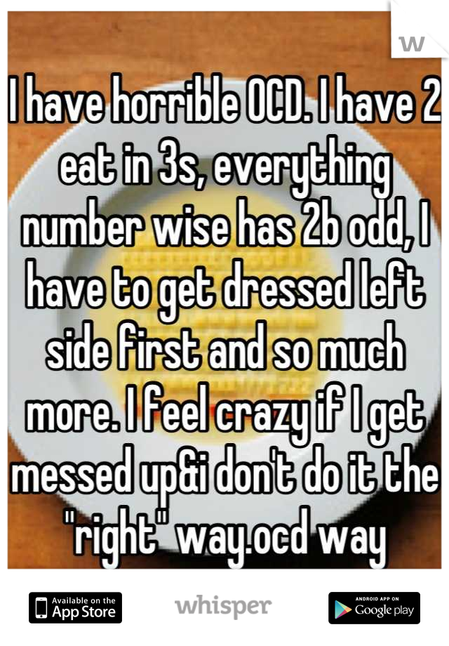 I have horrible OCD. I have 2 eat in 3s, everything number wise has 2b odd, I have to get dressed left side first and so much more. I feel crazy if I get messed up&i don't do it the "right" way.ocd way