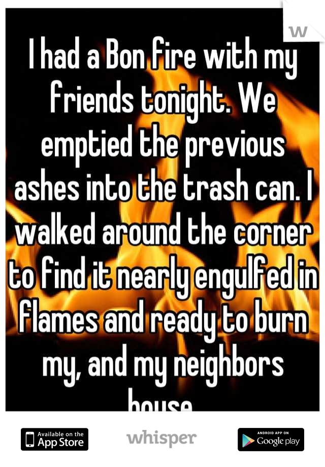 I had a Bon fire with my friends tonight. We emptied the previous ashes into the trash can. I walked around the corner to find it nearly engulfed in flames and ready to burn my, and my neighbors house.
