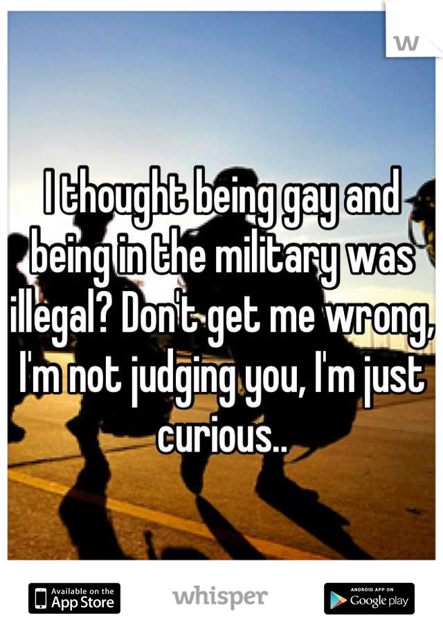 I thought being gay and being in the military was illegal? Don't get me wrong, I'm not judging you, I'm just curious..