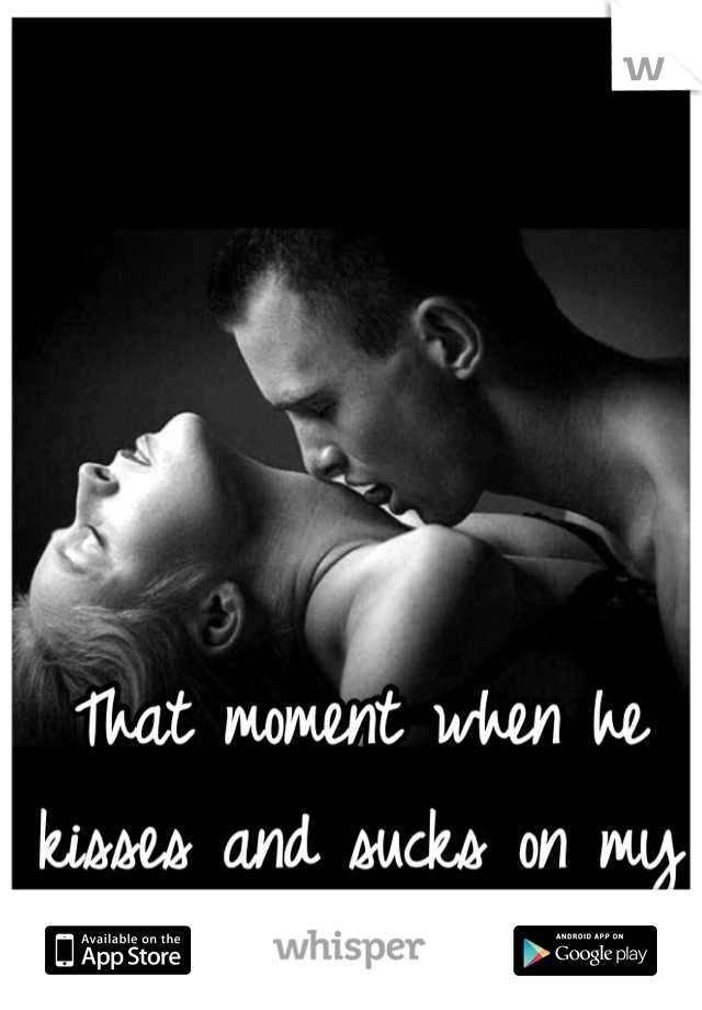 That moment when he kisses and sucks on my neck!