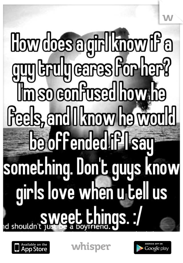 How does a girl know if a guy truly cares for her? I'm so confused how he feels, and I know he would be offended if I say something. Don't guys know girls love when u tell us sweet things. :/
