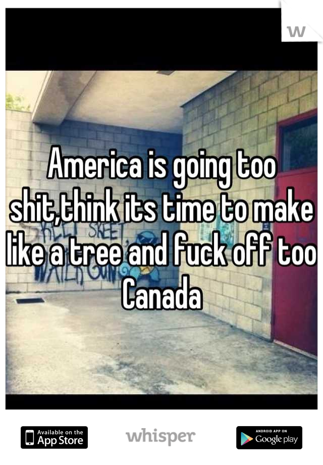 America is going too shit,think its time to make like a tree and fuck off too Canada
