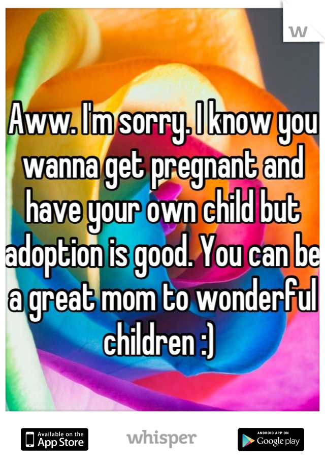 Aww. I'm sorry. I know you wanna get pregnant and have your own child but adoption is good. You can be a great mom to wonderful children :) 
