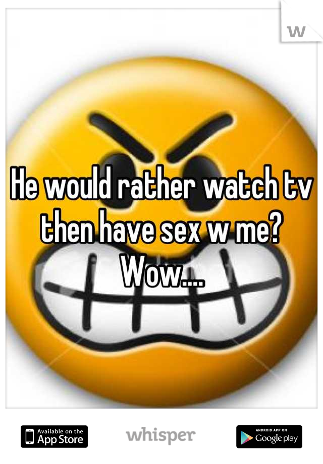 He would rather watch tv then have sex w me? Wow....