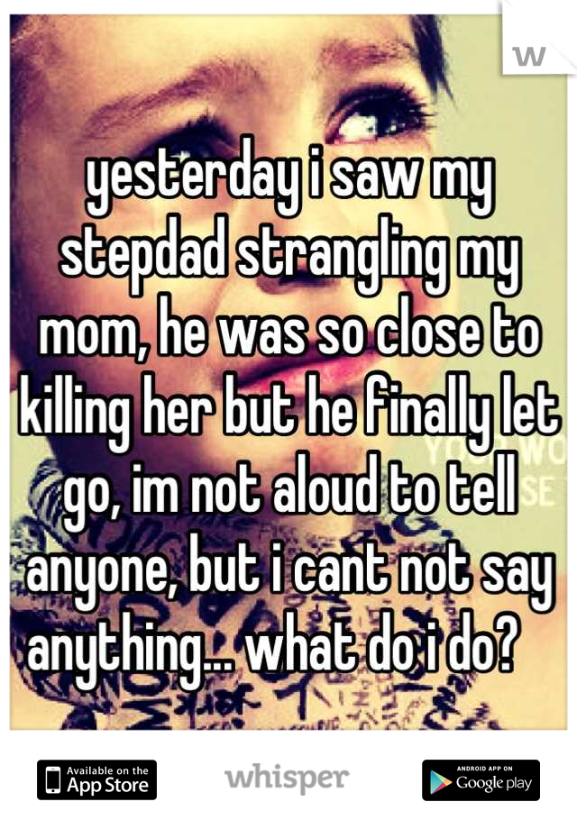 yesterday i saw my stepdad strangling my mom, he was so close to killing her but he finally let go, im not aloud to tell anyone, but i cant not say anything... what do i do?   
