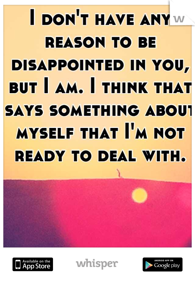 I don't have any reason to be disappointed in you, but I am. I think that says something about myself that I'm not ready to deal with.