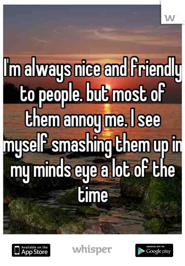 I'm always nice and friendly to people. but most of them annoy me. I see myself smashing them up in my minds eye a lot of the time