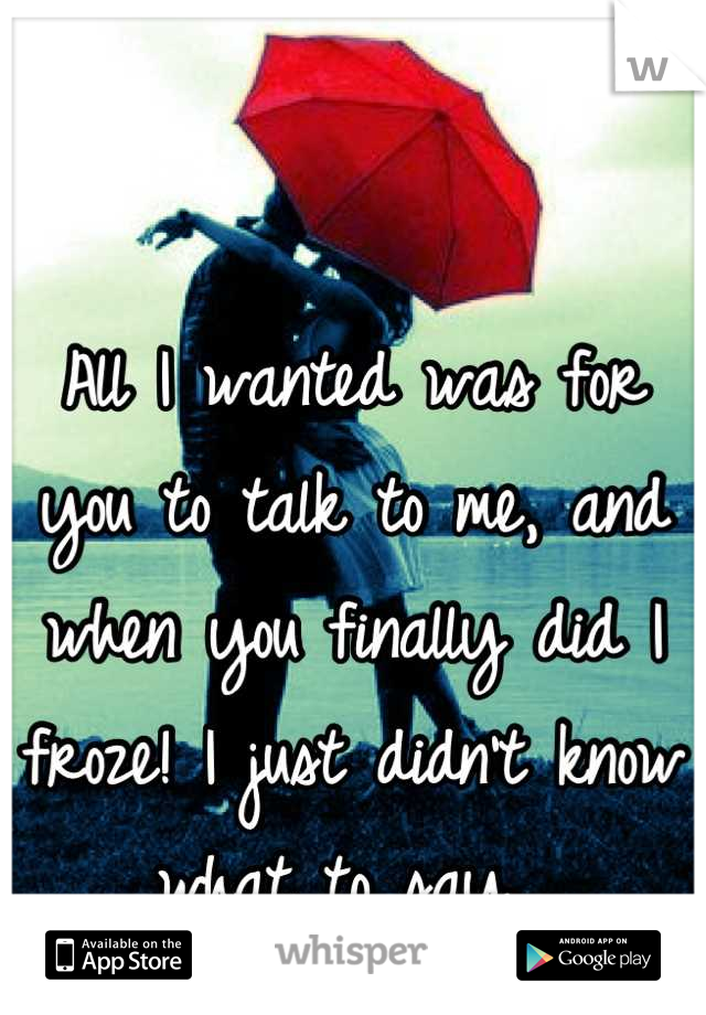 All I wanted was for you to talk to me, and when you finally did I froze! I just didn't know what to say...