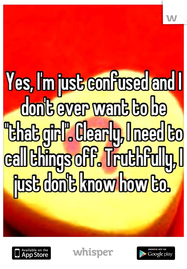 Yes, I'm just confused and I don't ever want to be "that girl". Clearly, I need to call things off. Truthfully, I just don't know how to. 
