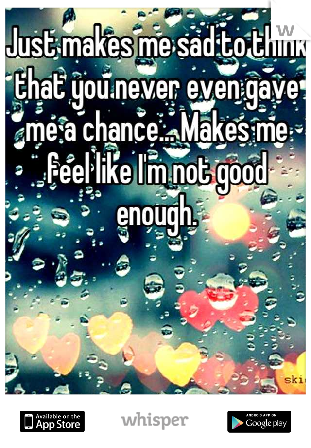 Just makes me sad to think that you never even gave me a chance... Makes me feel like I'm not good enough.