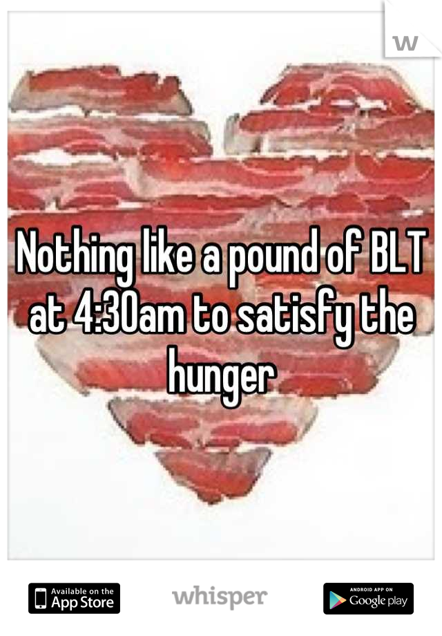 Nothing like a pound of BLT at 4:30am to satisfy the hunger