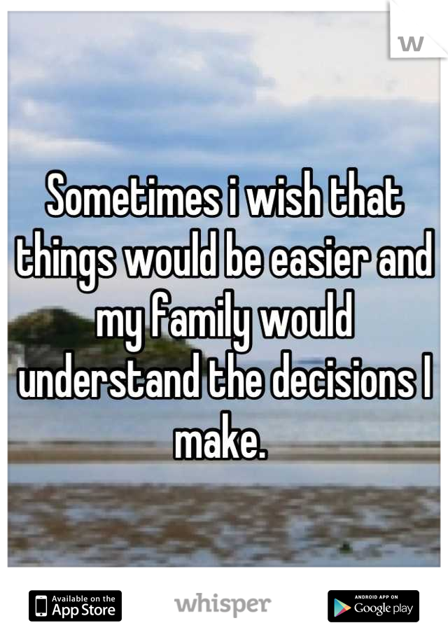 Sometimes i wish that things would be easier and my family would understand the decisions I make. 