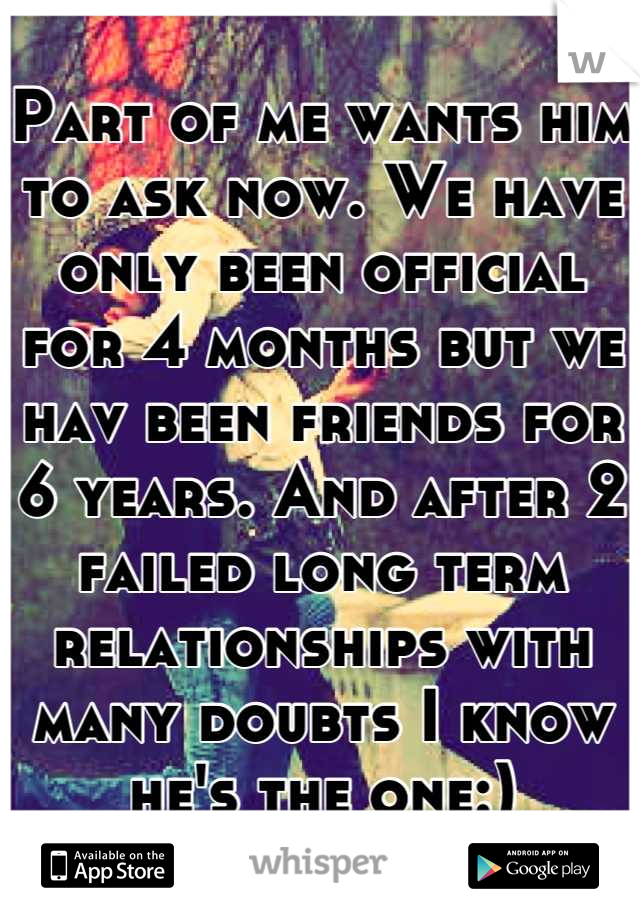 Part of me wants him to ask now. We have only been official for 4 months but we hav been friends for 6 years. And after 2 failed long term relationships with many doubts I know he's the one:)