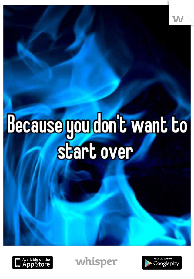 Because you don't want to start over 