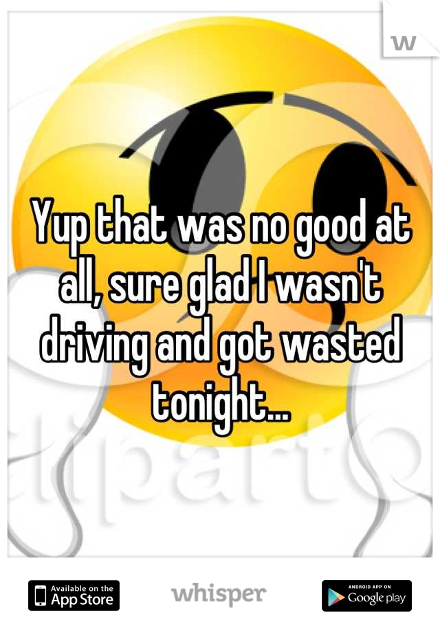 Yup that was no good at all, sure glad I wasn't driving and got wasted tonight...
