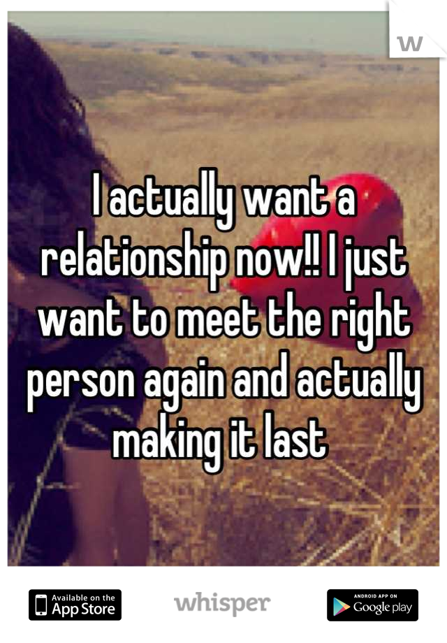 I actually want a relationship now!! I just want to meet the right person again and actually making it last 