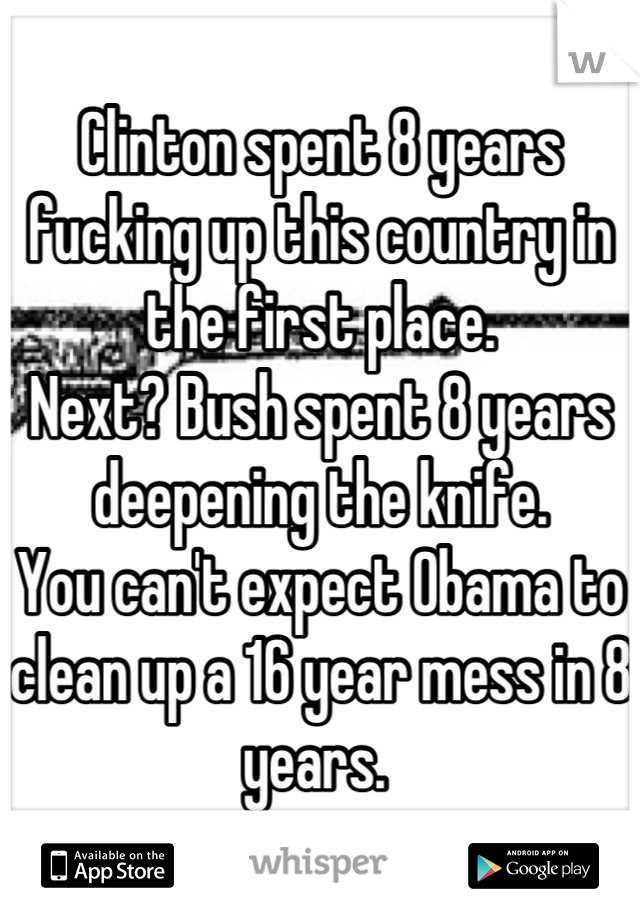 Clinton spent 8 years fucking up this country in the first place.
Next? Bush spent 8 years deepening the knife. 
You can't expect Obama to clean up a 16 year mess in 8 years. 
