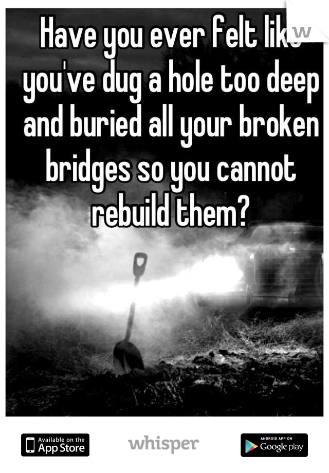 Have you ever felt like you've dug a hole too deep and buried all your broken bridges so you cannot rebuild them?
