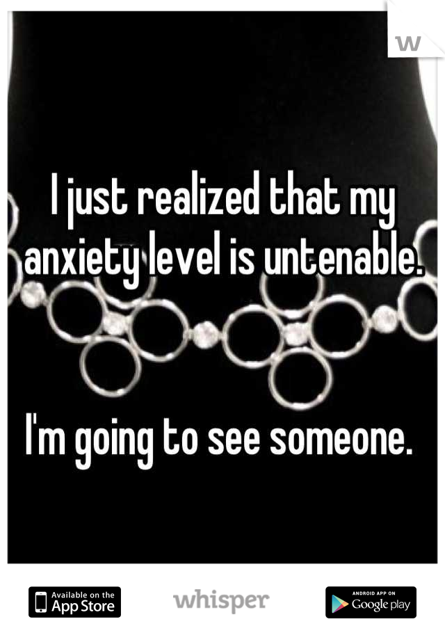 I just realized that my anxiety level is untenable.


I'm going to see someone. 