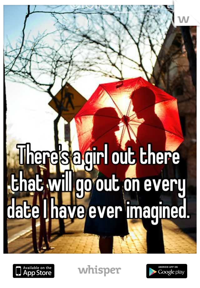 There's a girl out there that will go out on every date I have ever imagined.