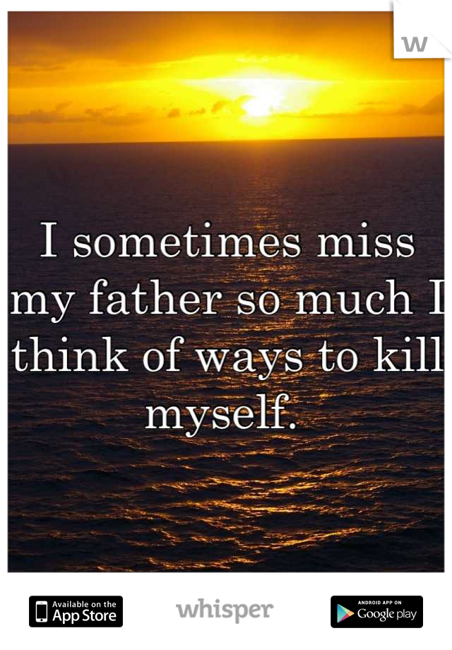 I sometimes miss my father so much I think of ways to kill myself. 