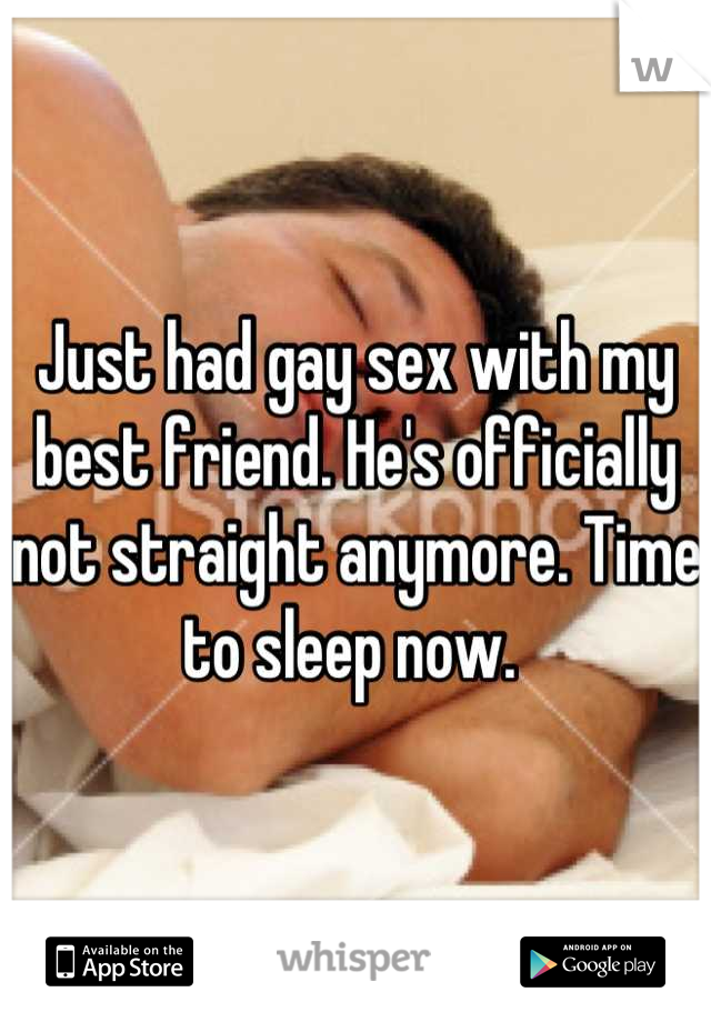 Just had gay sex with my best friend. He's officially not straight anymore. Time to sleep now. 