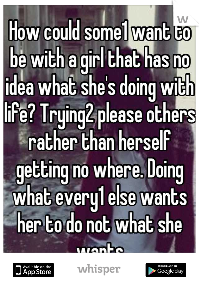 How could some1 want to be with a girl that has no idea what she's doing with life? Trying2 please others rather than herself getting no where. Doing what every1 else wants her to do not what she wants