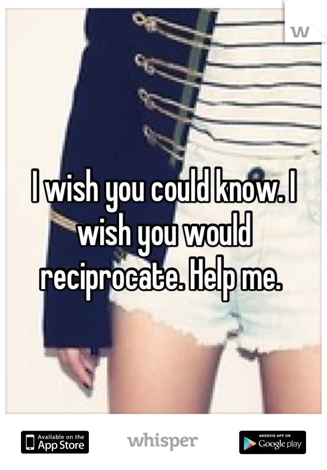 I wish you could know. I wish you would reciprocate. Help me. 