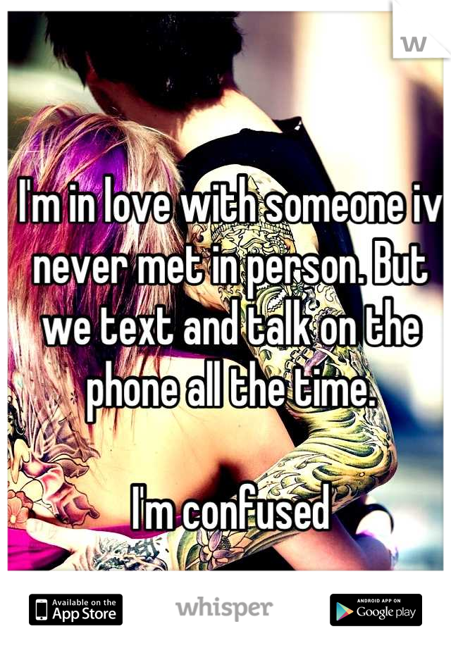 I'm in love with someone iv never met in person. But we text and talk on the phone all the time. 

I'm confused