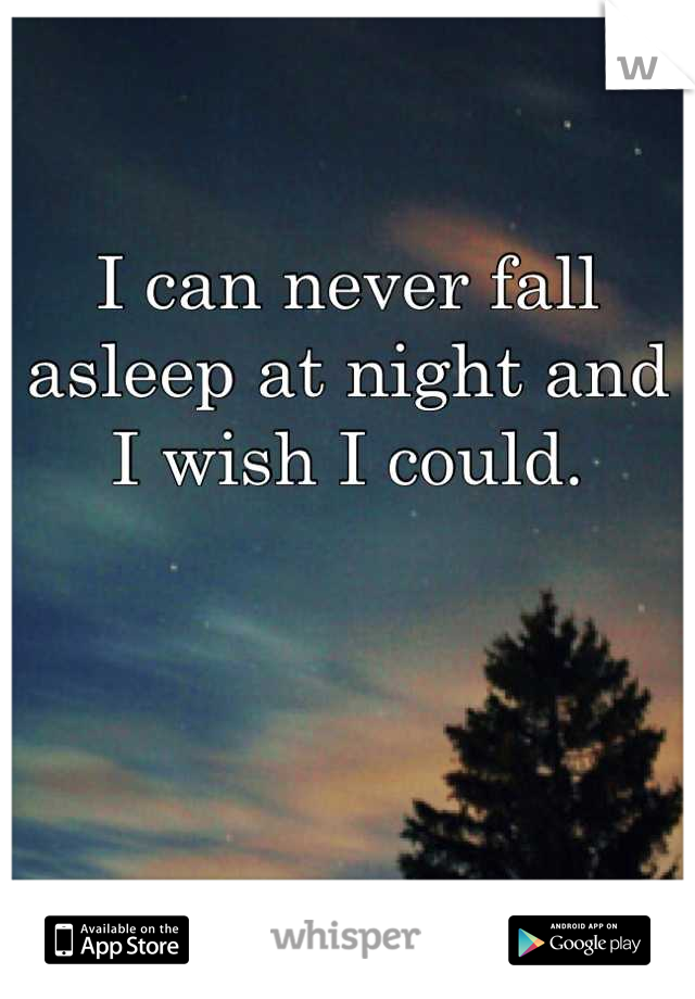 I can never fall asleep at night and I wish I could.